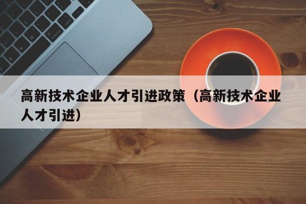 高新技术企业人才引进政策（高新技术企业 人才引进）