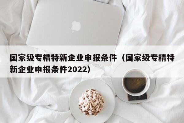 国家级专精特新企业申报条件（国家级专精特新企业申报条件2022）