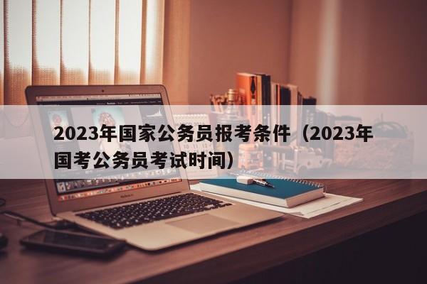 2023年国家公务员报考条件（2023年国考公务员考试时间）