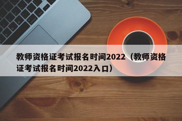 教师资格证考试报名时间2022（教师资格证考试报名时间2022入口）