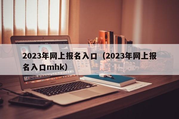 2023年网上报名入口（2023年网上报名入口mhk）