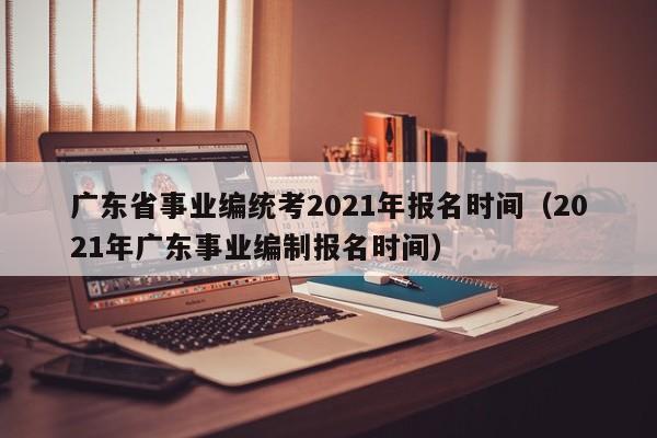 广东省事业编统考2021年报名时间（2021年广东事业编制报名时间）