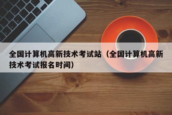全国计算机高新技术考试站（全国计算机高新技术考试报名时间）