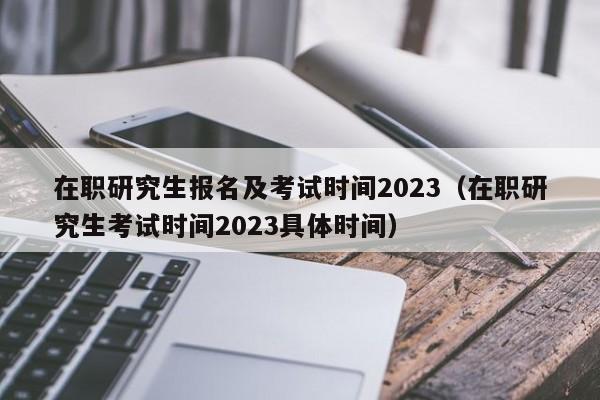 在职研究生报名及考试时间2023（在职研究生考试时间2023具体时间）