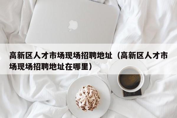高新区人才市场现场招聘地址（高新区人才市场现场招聘地址在哪里）