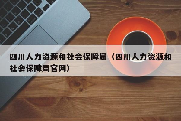 四川人力资源和社会保障局（四川人力资源和社会保障局官网）