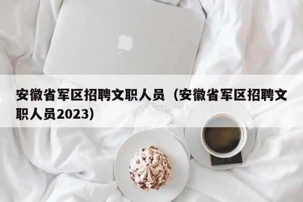 安徽省军区招聘文职人员（安徽省军区招聘文职人员2023）
