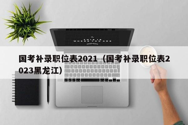 国考补录职位表2021（国考补录职位表2023黑龙江）