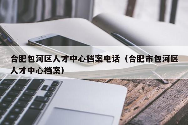合肥包河区人才中心档案电话（合肥市包河区人才中心档案）