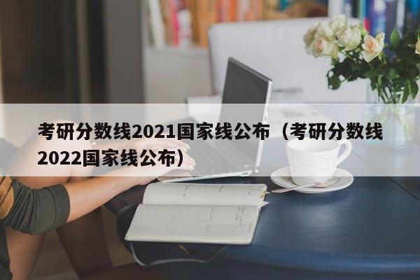 考研分数线2021国家线公布（考研分数线2022国家线公布）