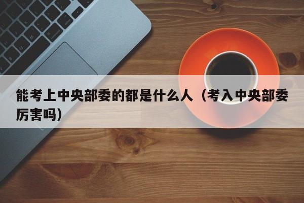 能考上中央部委的都是什么人（考入中央部委厉害吗）