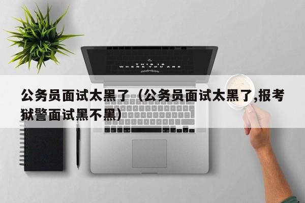 公务员面试太黑了（公务员面试太黑了,报考狱警面试黑不黑）