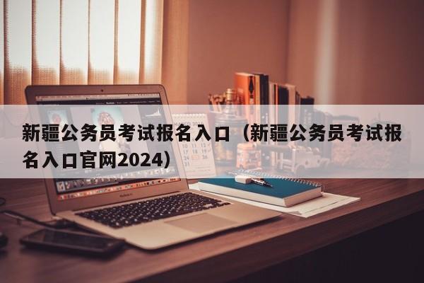 新疆公务员考试报名入口（新疆公务员考试报名入口官网2024）