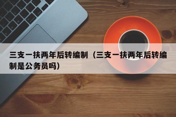 三支一扶两年后转编制（三支一扶两年后转编制是公务员吗）