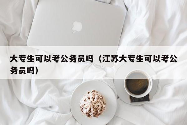 大专生可以考公务员吗（江苏大专生可以考公务员吗）