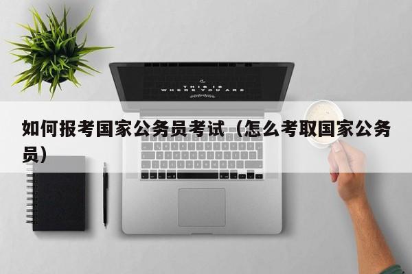 如何报考国家公务员考试（怎么考取国家公务员）