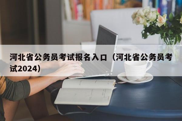 河北省公务员考试报名入口（河北省公务员考试2024）