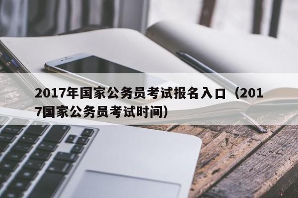 2017年国家公务员考试报名入口（2017国家公务员考试时间）