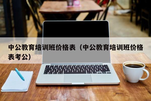 中公教育培训班价格表（中公教育培训班价格表考公）