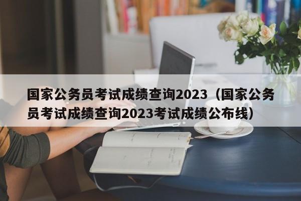 国家公务员考试成绩查询2023（国家公务员考试成绩查询2023考试成绩公布线）