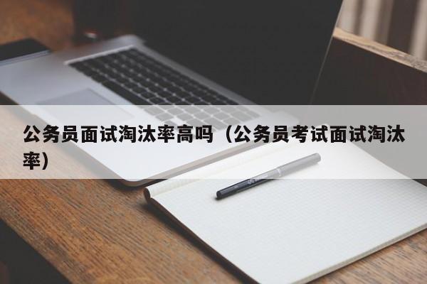 公务员面试淘汰率高吗（公务员考试面试淘汰率）
