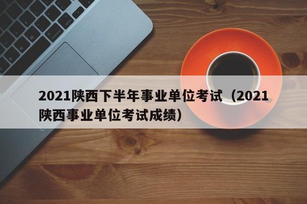 2021陕西下半年事业单位考试（2021陕西事业单位考试成绩）