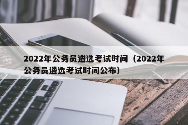 2022年公务员遴选考试时间（2022年公务员遴选考试时间公布）