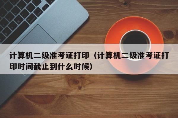 计算机二级准考证打印（计算机二级准考证打印时间截止到什么时候）