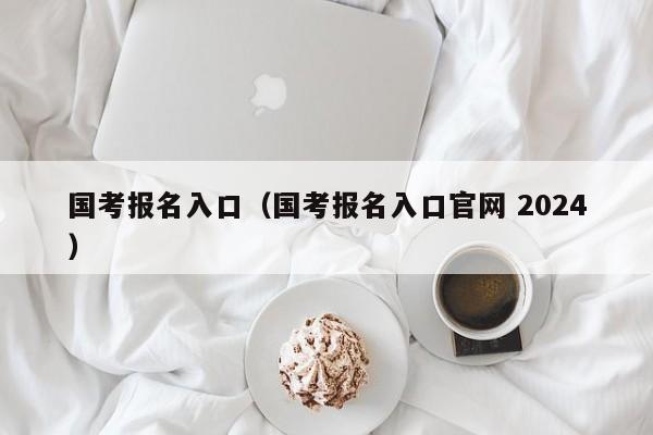 国考报名入口（国考报名入口官网 2024）