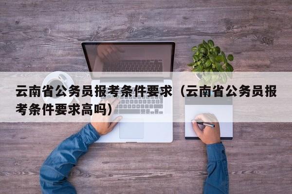 云南省公务员报考条件要求（云南省公务员报考条件要求高吗）