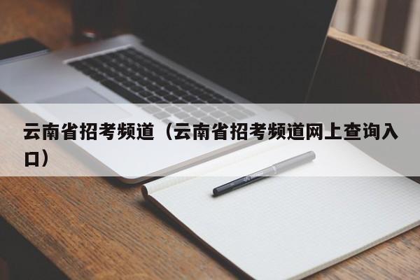 云南省招考频道（云南省招考频道网上查询入口）