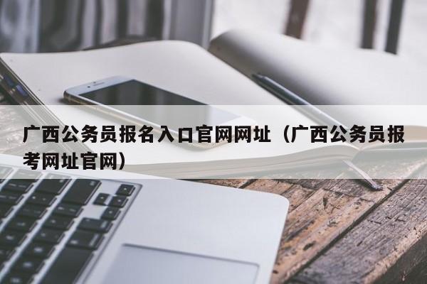 广西公务员报名入口官网网址（广西公务员报考网址官网）