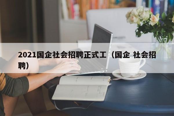 2021国企社会招聘正式工（国企 社会招聘）