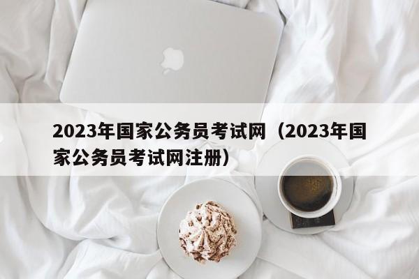 2023年国家公务员考试网（2023年国家公务员考试网注册）