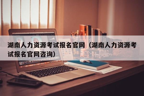 湖南人力资源考试报名官网（湖南人力资源考试报名官网咨询）